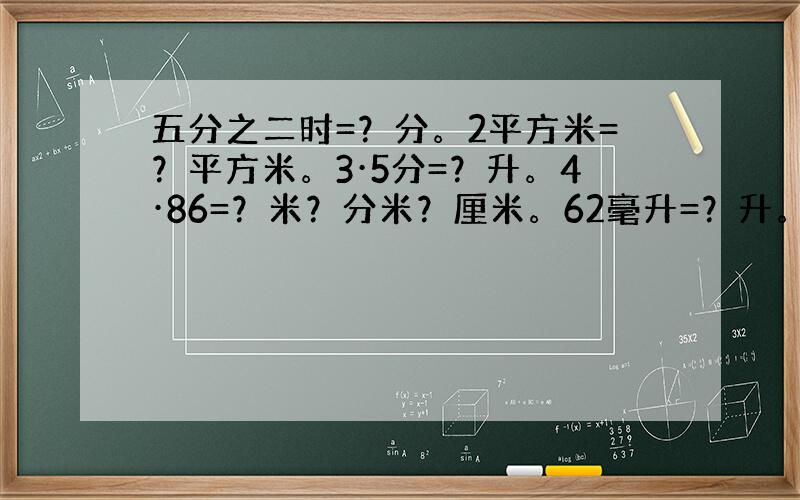 五分之二时=？分。2平方米=？平方米。3·5分=？升。4·86=？米？分米？厘米。62毫升=？升。10立方米10立方分米