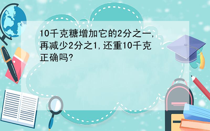 10千克糖增加它的2分之一,再减少2分之1,还重10千克正确吗?