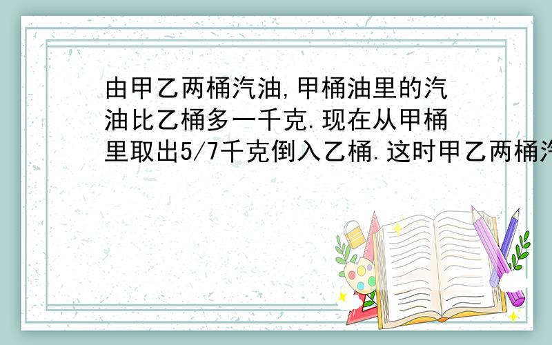 由甲乙两桶汽油,甲桶油里的汽油比乙桶多一千克.现在从甲桶里取出5/7千克倒入乙桶.这时甲乙两桶汽油哪个