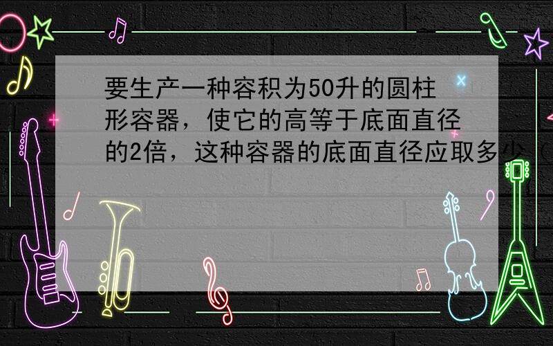 要生产一种容积为50升的圆柱形容器，使它的高等于底面直径的2倍，这种容器的底面直径应取多少（用计算器计算，结果保留2个有