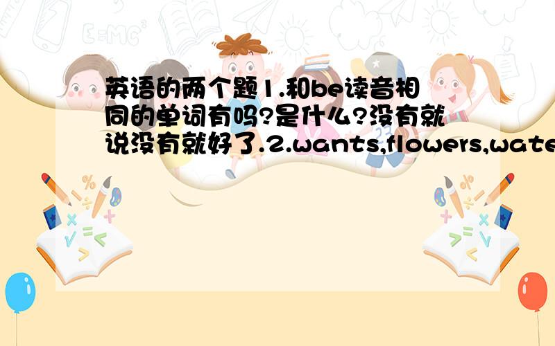 英语的两个题1.和be读音相同的单词有吗?是什么?没有就说没有就好了.2.wants,flowers,water,som