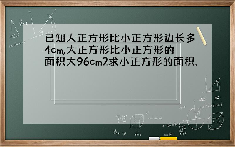 已知大正方形比小正方形边长多4cm,大正方形比小正方形的面积大96cm2求小正方形的面积.