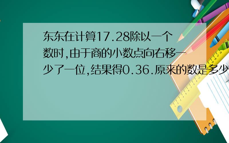 东东在计算17.28除以一个数时,由于商的小数点向右移一少了一位,结果得0.36.原来的数是多少?