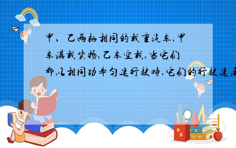 甲、乙两辆相同的载重汽车,甲车满载货物,乙车空载,当它们都以相同功率匀速行驶时,它们的行驶速度关系为?