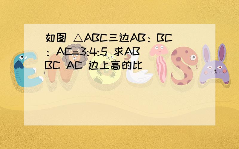 如图 △ABC三边AB：BC：AC=3:4:5 求AB BC AC 边上高的比