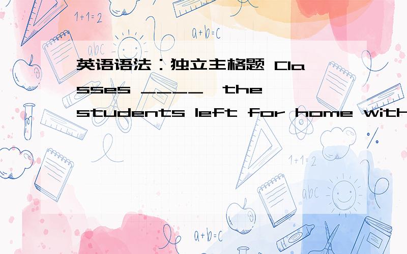 英语语法：独立主格题 Classes ____,the students left for home without d