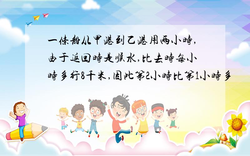 一条船从甲港到乙港用两小时,由于返回时是顺水,比去时每小时多行8千米,因此第2小时比第1小时多