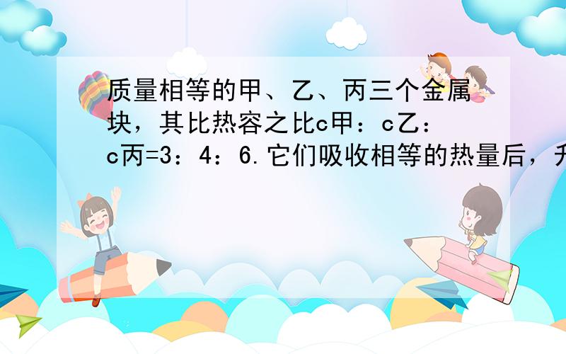 质量相等的甲、乙、丙三个金属块，其比热容之比c甲：c乙：c丙=3：4：6.它们吸收相等的热量后，升高的温度之比△t甲：△