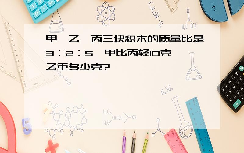 甲、乙、丙三块积木的质量比是3：2：5,甲比丙轻10克,乙重多少克?