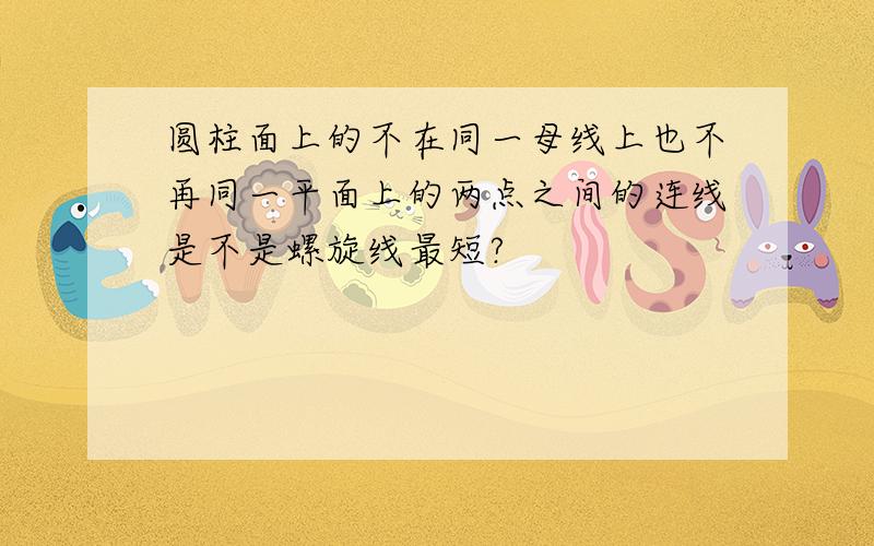 圆柱面上的不在同一母线上也不再同一平面上的两点之间的连线是不是螺旋线最短?