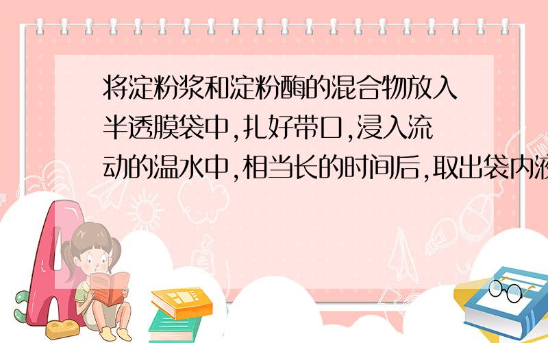 将淀粉浆和淀粉酶的混合物放入半透膜袋中,扎好带口,浸入流动的温水中,相当长的时间后,取出袋内液体分别与碘水、新制氢氧化铜