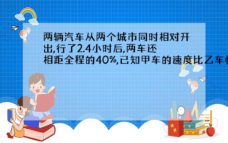 两辆汽车从两个城市同时相对开出,行了2.4小时后,两车还相距全程的40%,已知甲车的速度比乙车快20%,乙车每小时行45