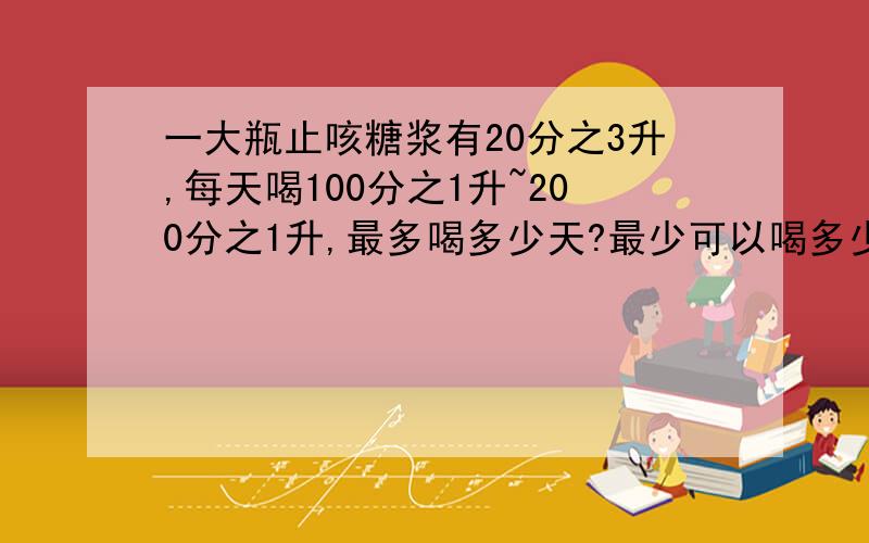 一大瓶止咳糖浆有20分之3升,每天喝100分之1升~200分之1升,最多喝多少天?最少可以喝多少天?