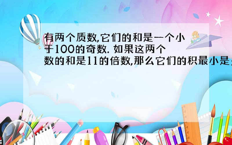 有两个质数,它们的和是一个小于100的奇数. 如果这两个数的和是11的倍数,那么它们的积最小是多少