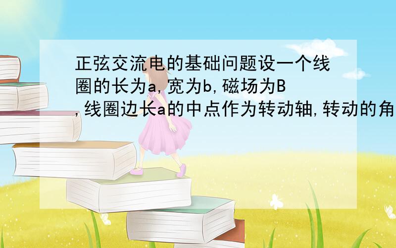 正弦交流电的基础问题设一个线圈的长为a,宽为b,磁场为B,线圈边长a的中点作为转动轴,转动的角速度为w.其中b为切割磁感