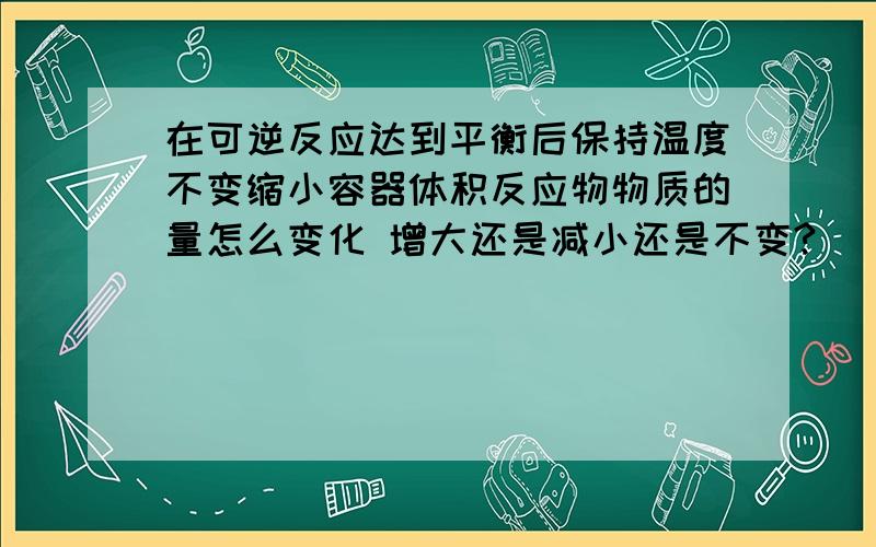 在可逆反应达到平衡后保持温度不变缩小容器体积反应物物质的量怎么变化 增大还是减小还是不变?