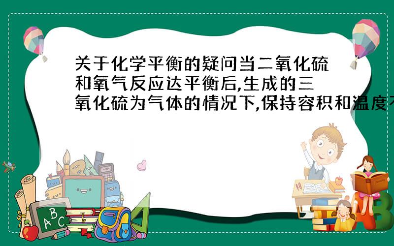 关于化学平衡的疑问当二氧化硫和氧气反应达平衡后,生成的三氧化硫为气体的情况下,保持容积和温度不变,增加三氧化硫的用量,等