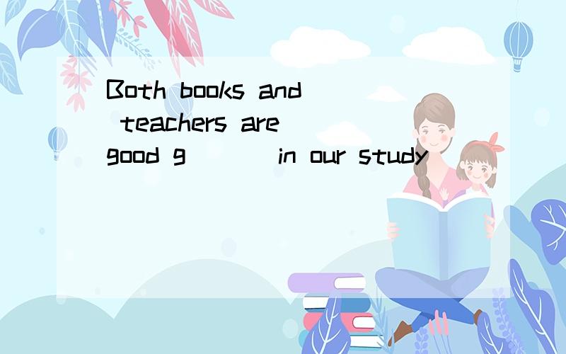 Both books and teachers are good g___ in our study