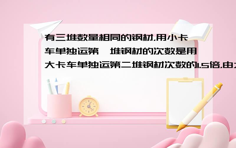 有三堆数量相同的钢材，用小卡车单独运第一堆钢材的次数是用大卡车单独运第二堆钢材次数的1.5倍，由大、小卡车同时运第三堆钢