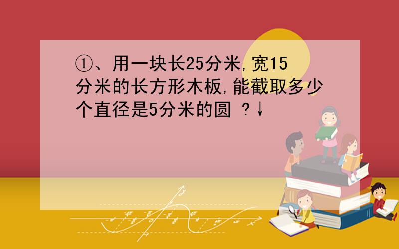 ①、用一块长25分米,宽15分米的长方形木板,能截取多少个直径是5分米的圆 ?↓