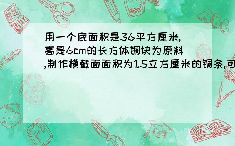 用一个底面积是36平方厘米,高是6cm的长方体铜块为原料,制作横截面面积为1.5立方厘米的铜条,可以制作多