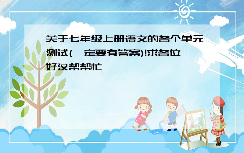 关于七年级上册语文的各个单元测试(一定要有答案)!求各位好汉帮帮忙