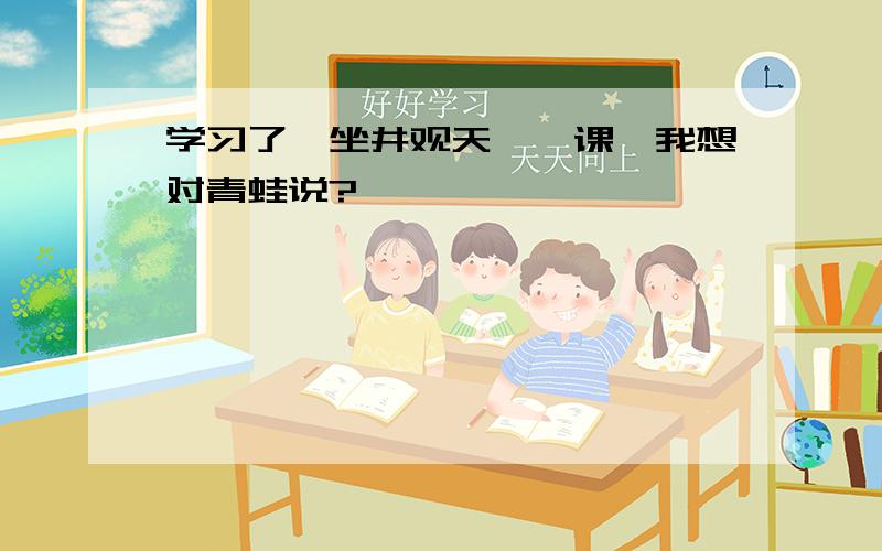 学习了《坐井观天》一课,我想对青蛙说?