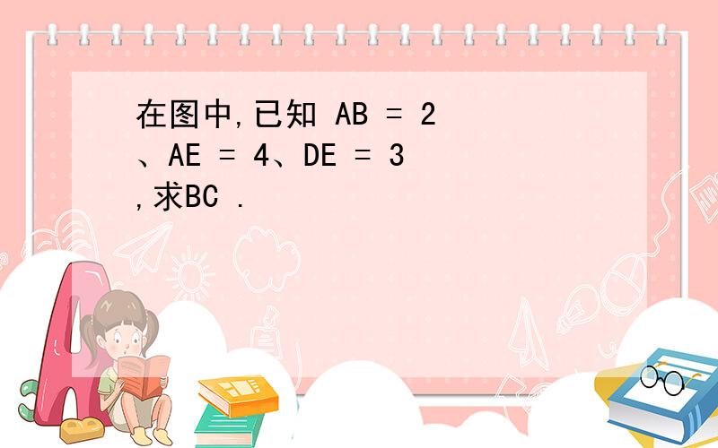 在图中,已知 AB = 2 、AE = 4、DE = 3,求BC .