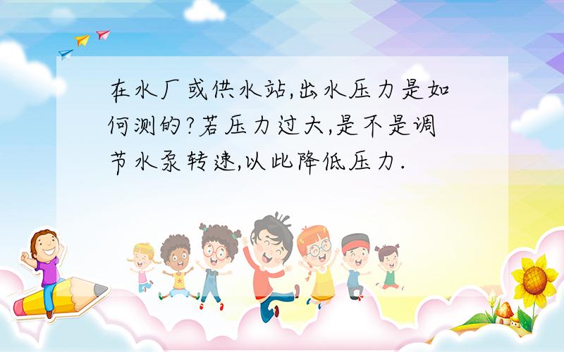 在水厂或供水站,出水压力是如何测的?若压力过大,是不是调节水泵转速,以此降低压力.