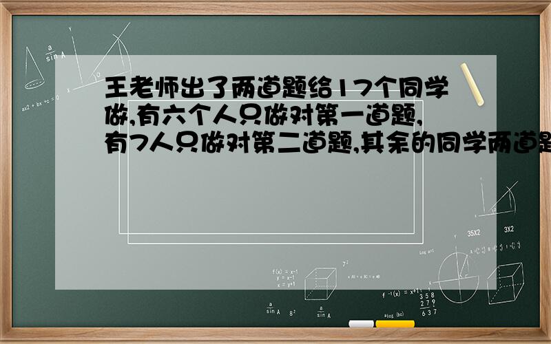 王老师出了两道题给17个同学做,有六个人只做对第一道题,有7人只做对第二道题,其余的同学两道题都做对.