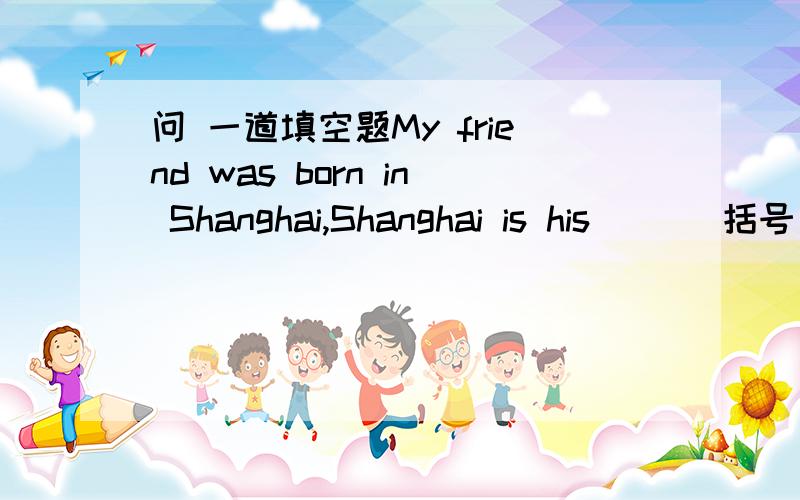 问 一道填空题My friend was born in Shanghai,Shanghai is his （ ） 括号