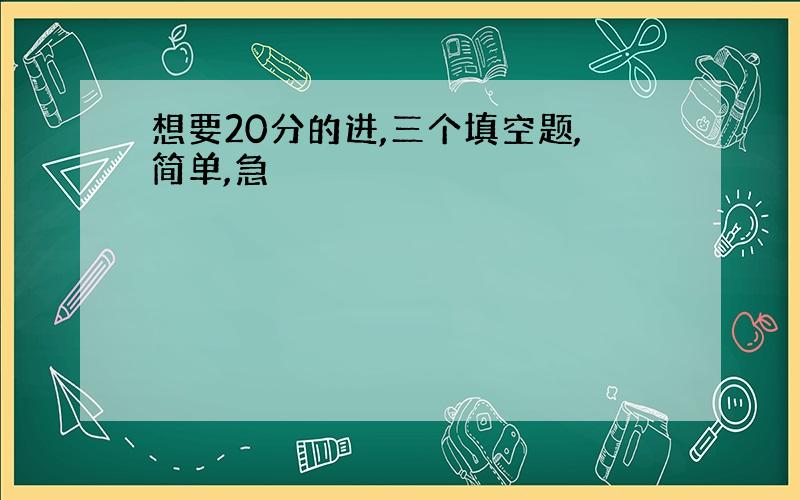 想要20分的进,三个填空题,简单,急