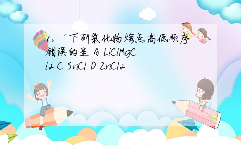 1,‘下列氯化物熔点高低顺序错误的是 A LiClMgCl2 C SnCl D ZnCl2