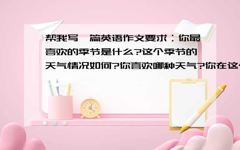 帮我写一篇英语作文要求：你最喜欢的季节是什么?这个季节的天气情况如何?你喜欢哪种天气?你在这个季节经常做什么?My fa