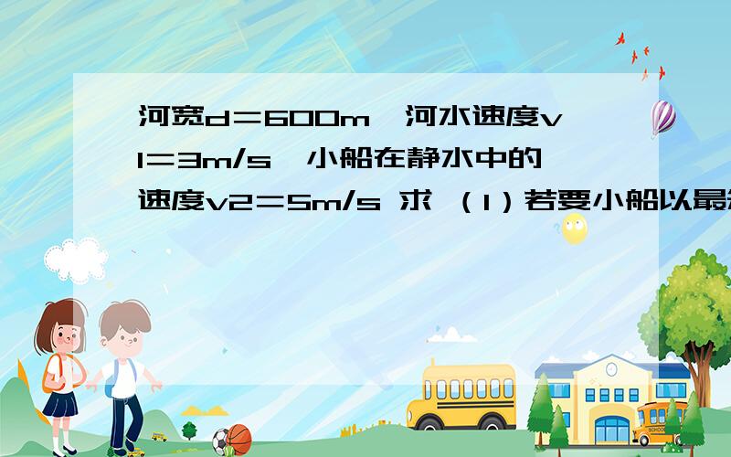 河宽d＝600m,河水速度v1＝3m/s,小船在静水中的速度v2＝5m/s 求 （1）若要小船以最短时间过河,开船方向怎