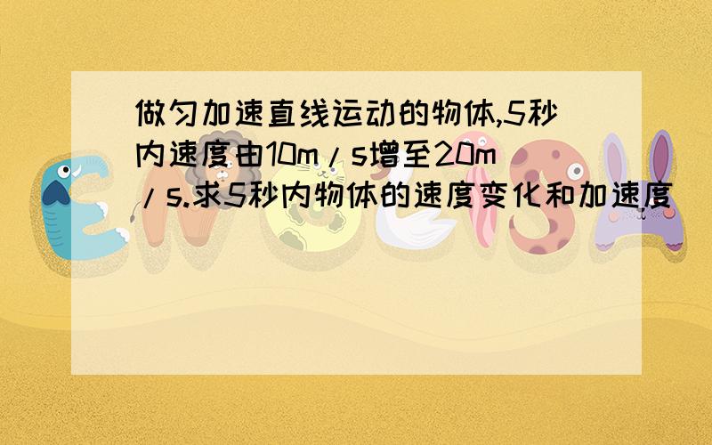 做匀加速直线运动的物体,5秒内速度由10m/s增至20m/s.求5秒内物体的速度变化和加速度