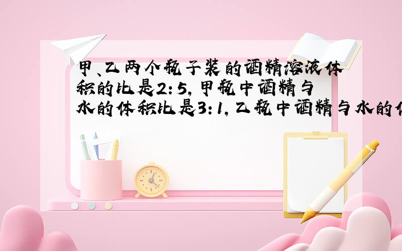 甲、乙两个瓶子装的酒精溶液体积的比是2：5，甲瓶中酒精与水的体积比是3：1，乙瓶中酒精与水的体积比是4：1，现在把两瓶溶