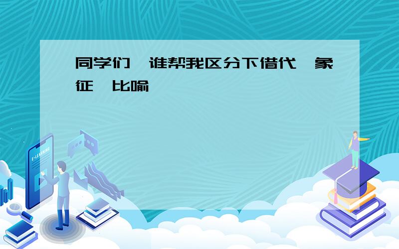 同学们、谁帮我区分下借代、象征、比喻、