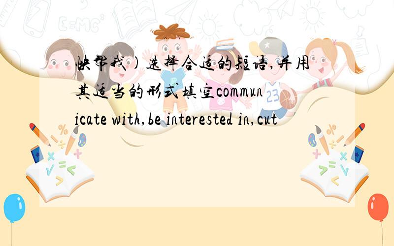 快帮我)选择合适的短语,并用其适当的形式填空communicate with,be interested in,cut