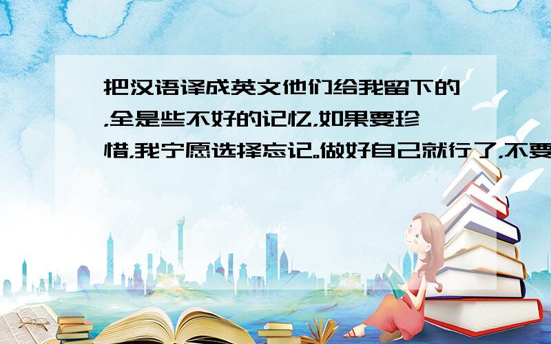 把汉语译成英文他们给我留下的，全是些不好的记忆，如果要珍惜，我宁愿选择忘记。做好自己就行了，不要太在乎别人。希望像小鸟一