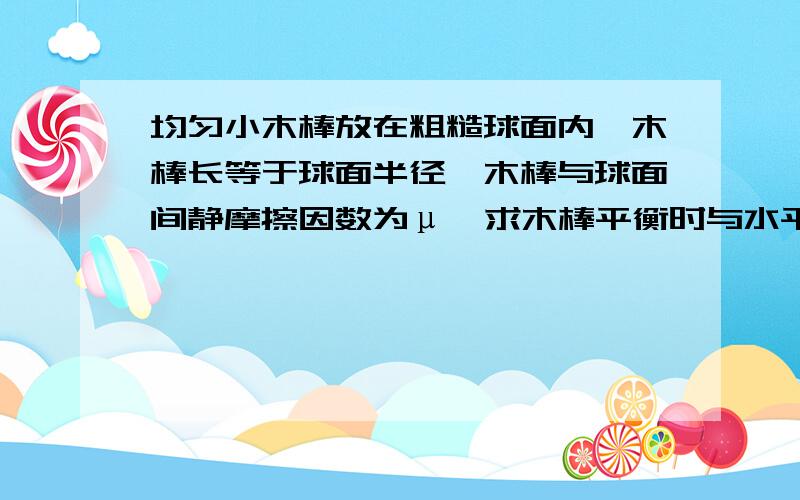 均匀小木棒放在粗糙球面内,木棒长等于球面半径,木棒与球面间静摩擦因数为μ,求木棒平衡时与水平方向的最大角α