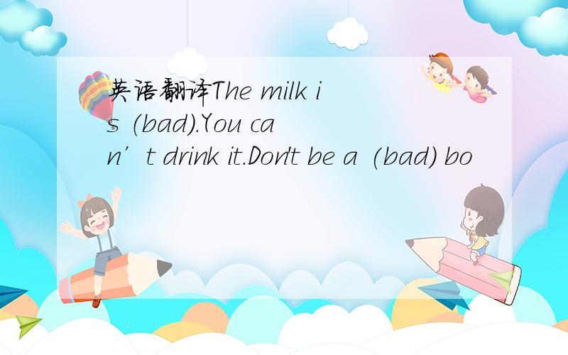 英语翻译The milk is （bad）.You can’t drink it.Don't be a (bad) bo