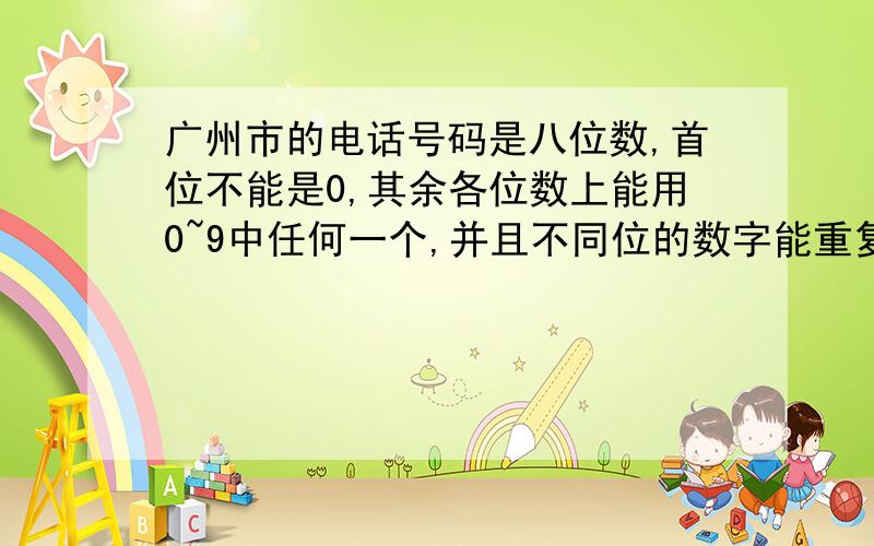 广州市的电话号码是八位数,首位不能是0,其余各位数上能用0~9中任何一个,并且不同位的数字能重复,那么广州市最多可以客纳