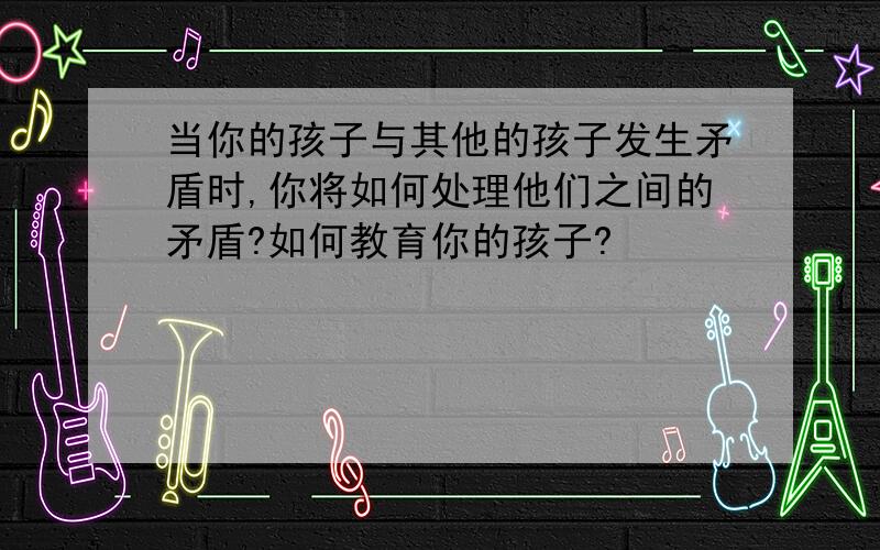 当你的孩子与其他的孩子发生矛盾时,你将如何处理他们之间的矛盾?如何教育你的孩子?