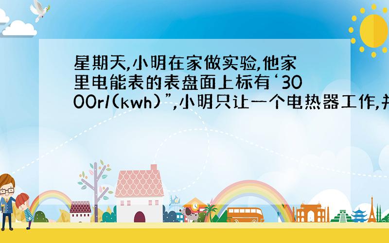 星期天,小明在家做实验,他家里电能表的表盘面上标有‘3000r/(kwh)”,小明只让一个电热器工作,并观察到2min内