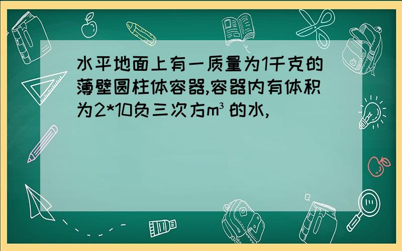 水平地面上有一质量为1千克的薄壁圆柱体容器,容器内有体积为2*10负三次方m³的水,