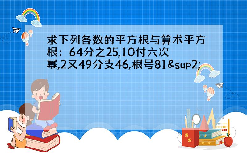 求下列各数的平方根与算术平方根：64分之25,10付六次幂,2又49分支46,根号81²