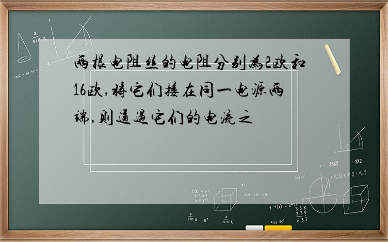 两根电阻丝的电阻分别为2欧和16欧,将它们接在同一电源两端,则通过它们的电流之