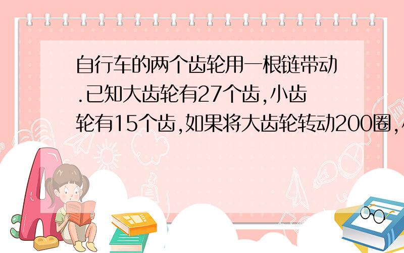 自行车的两个齿轮用一根链带动.已知大齿轮有27个齿,小齿轮有15个齿,如果将大齿轮转动200圈,小齿轮会转多少圈?