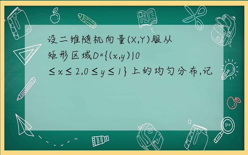 设二维随机向量(X,Y)服从矩形区域D={(x,y)|0≤x≤2,0≤y≤1}上的均匀分布,记